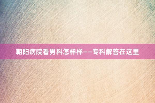 朝阳病院看男科怎样样——专科解答在这里