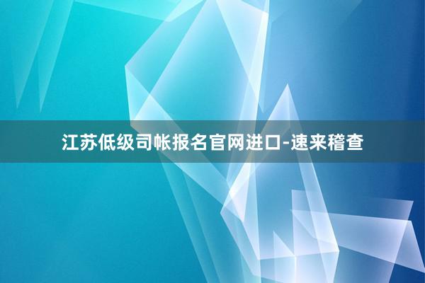 江苏低级司帐报名官网进口-速来稽查